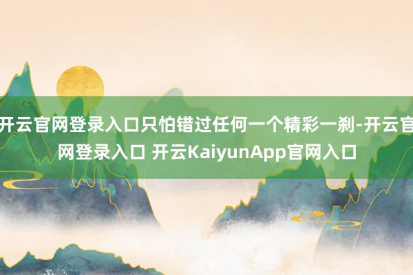 开云官网登录入口只怕错过任何一个精彩一刹-开云官网登录入口 开云KaiyunApp官网入口